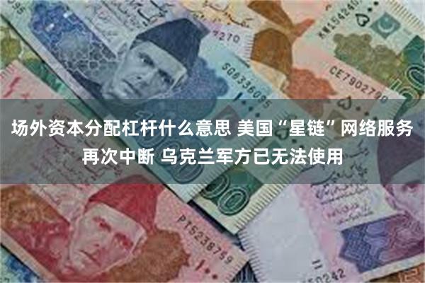 场外资本分配杠杆什么意思 美国“星链”网络服务再次中断 乌克兰军方已无法使用