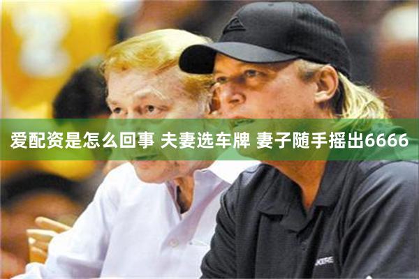 爱配资是怎么回事 夫妻选车牌 妻子随手摇出6666