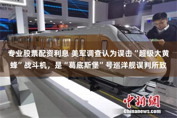 专业股票配资利息 美军调查认为误击“超级大黄蜂”战斗机，是“葛底斯堡”号巡洋舰误判所致