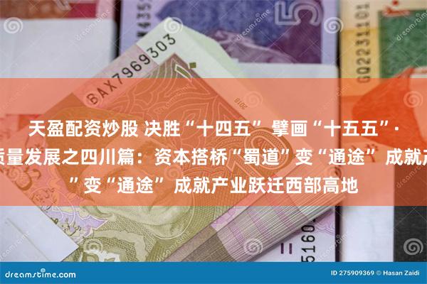 天盈配资炒股 决胜“十四五” 擘画“十五五”·地方资本市场高质量发展之四川篇：资本搭桥“蜀道”变“通途” 成就产业跃迁西部高地