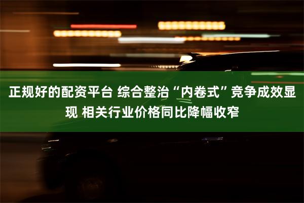 正规好的配资平台 综合整治“内卷式”竞争成效显现 相关行业价格同比降幅收窄