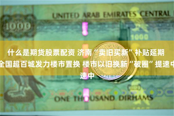 什么是期货股票配资 济南“卖旧买新”补贴延期 全国超百城发力楼市置换 楼市以旧换新“破圈”提速中