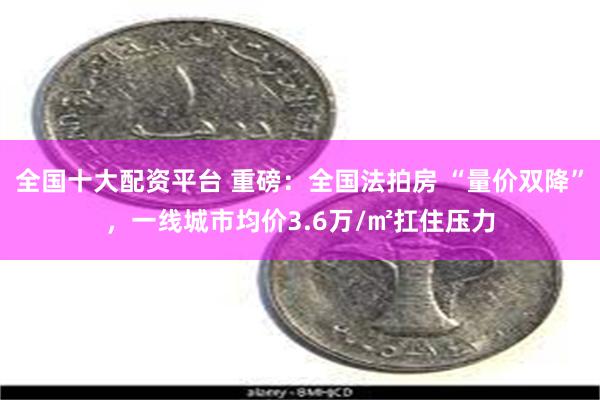 全国十大配资平台 重磅:全国法拍房 “量价双降”,一线城市均价3.6万/㎡扛住压力