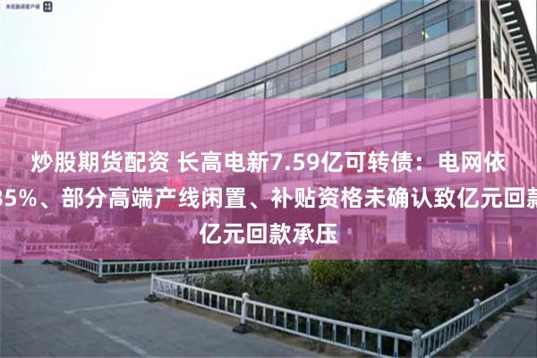 炒股期货配资 长高电新7.59亿可转债：电网依赖超85%、部分高端产线闲置、补贴资格未确认致亿元回款承压