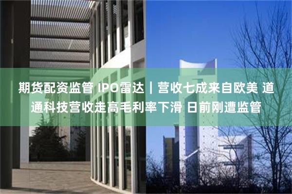 期货配资监管 IPO雷达｜营收七成来自欧美 道通科技营收走高毛利率下滑 日前刚遭监管
