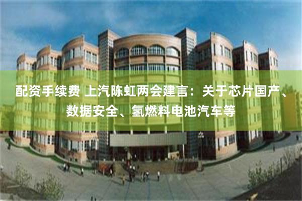 配资手续费 上汽陈虹两会建言：关于芯片国产、数据安全、氢燃料电池汽车等