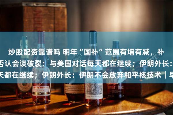 炒股配资靠谱吗 明年“国补”范围有增有减，补贴力度有变；泽连斯基否认会谈破裂：与美国对话每天都在继续；伊朗外长：伊朗不会放弃和平核技术｜早报