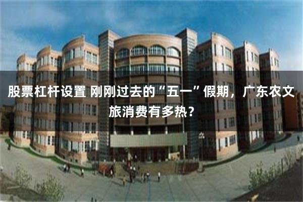 股票杠杆设置 刚刚过去的“五一”假期，广东农文旅消费有多热？