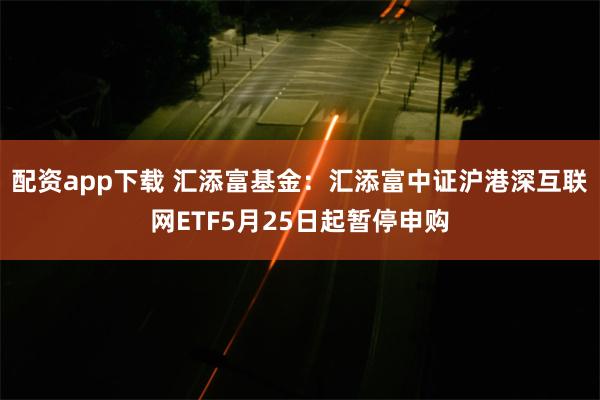 配资app下载 汇添富基金：汇添富中证沪港深互联网ETF5月25日起暂停申购