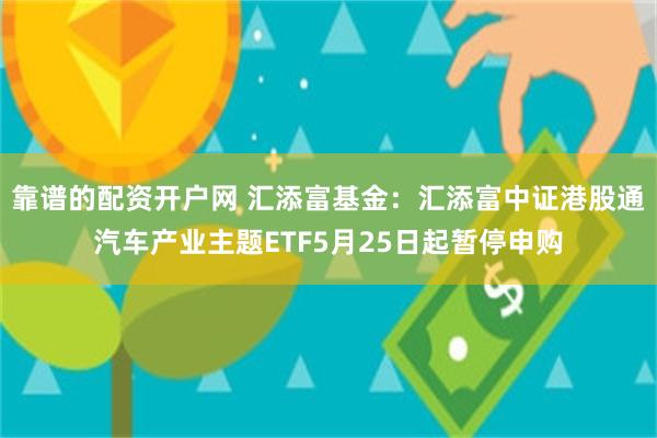 靠谱的配资开户网 汇添富基金：汇添富中证港股通汽车产业主题ETF5月25日起暂停申购