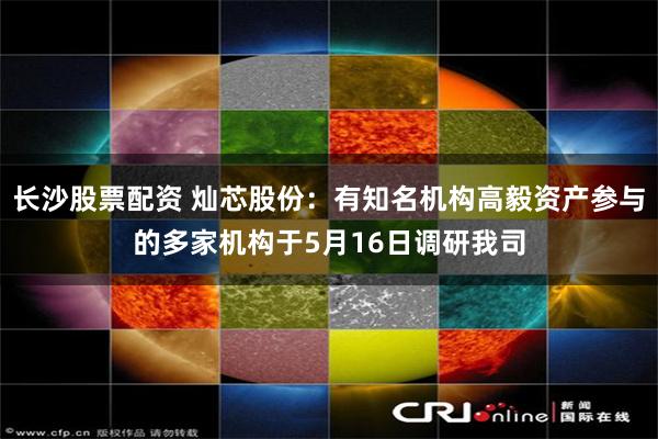 长沙股票配资 灿芯股份：有知名机构高毅资产参与的多家机构于5月16日调研我司