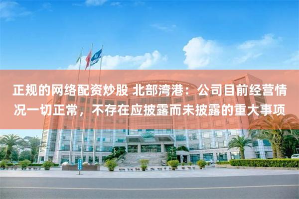正规的网络配资炒股 北部湾港：公司目前经营情况一切正常，不存在应披露而未披露的重大事项