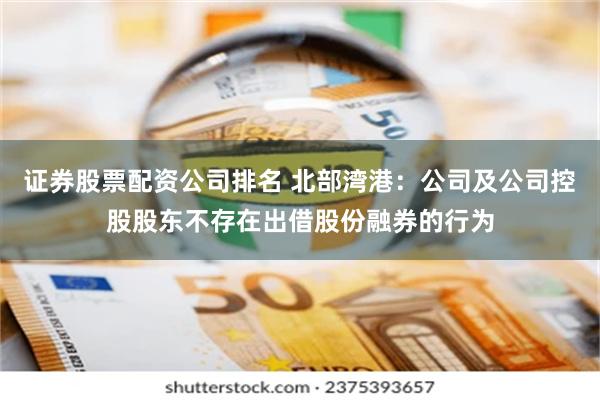 证券股票配资公司排名 北部湾港：公司及公司控股股东不存在出借股份融券的行为