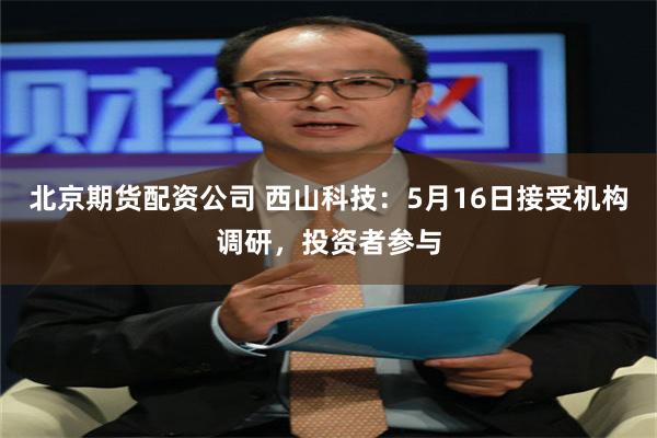 北京期货配资公司 西山科技：5月16日接受机构调研，投资者参与