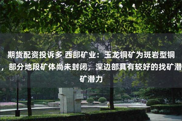 期货配资投诉多 西部矿业：玉龙铜矿为斑岩型铜矿，部分地段矿体尚未封闭，深边部具有较好的找矿潜力