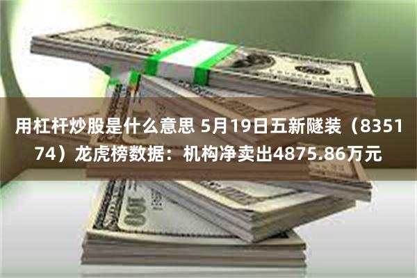 用杠杆炒股是什么意思 5月19日五新隧装（835174）龙虎榜数据：机构净卖出4875.86万元