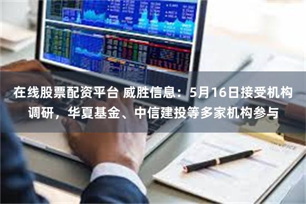 在线股票配资平台 威胜信息：5月16日接受机构调研，华夏基金、中信建投等多家机构参与