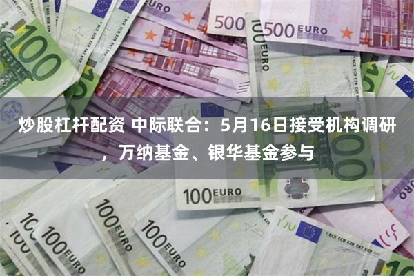 炒股杠杆配资 中际联合：5月16日接受机构调研，万纳基金、银华基金参与
