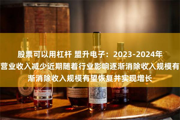 股票可以用杠杆 盟升电子：2023-2024年度受行业环境影响营业收入减少近期随着行业影响逐渐消除收入规模有望恢复并实现增长