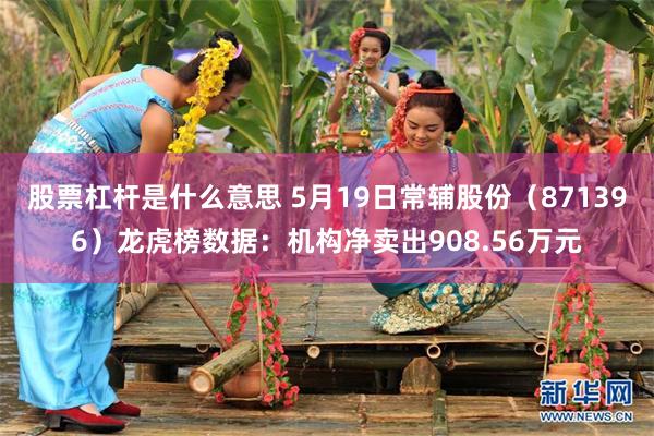 股票杠杆是什么意思 5月19日常辅股份（871396）龙虎榜数据：机构净卖出908.56万元