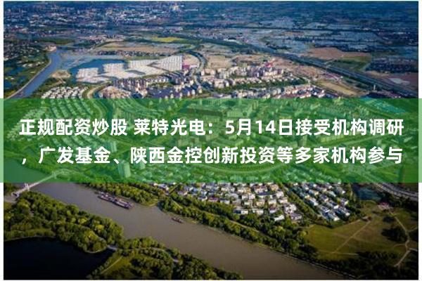 正规配资炒股 莱特光电：5月14日接受机构调研，广发基金、陕西金控创新投资等多家机构参与