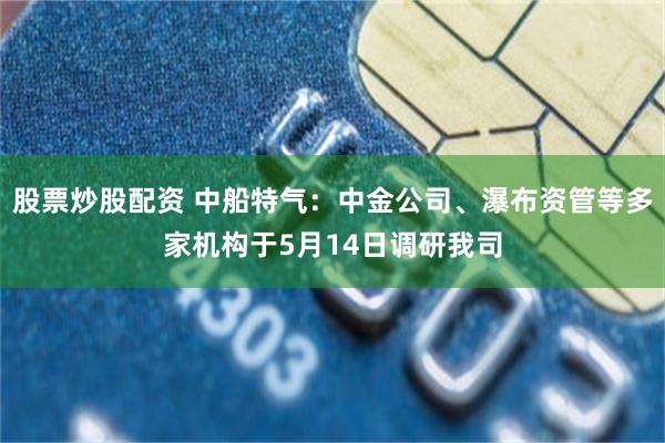 股票炒股配资 中船特气：中金公司、瀑布资管等多家机构于5月14日调研我司