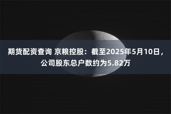 期货配资查询 京粮控股：截至2025年5月10日，公司股东总户数约为5.82万