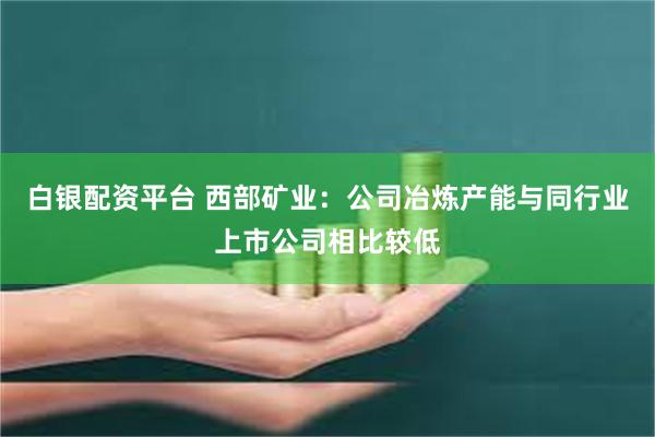 白银配资平台 西部矿业：公司冶炼产能与同行业上市公司相比较低