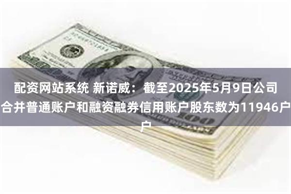 配资网站系统 新诺威：截至2025年5月9日公司合并普通账户和融资融券信用账户股东数为11946户