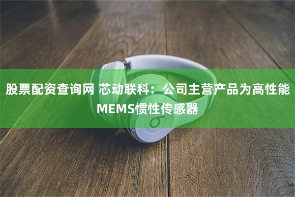 股票配资查询网 芯动联科：公司主营产品为高性能MEMS惯性传感器