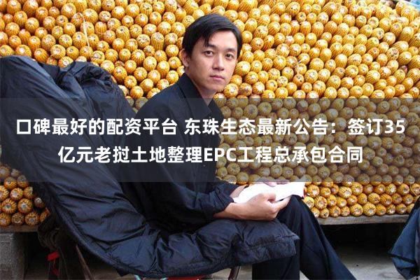 口碑最好的配资平台 东珠生态最新公告：签订35亿元老挝土地整理EPC工程总承包合同