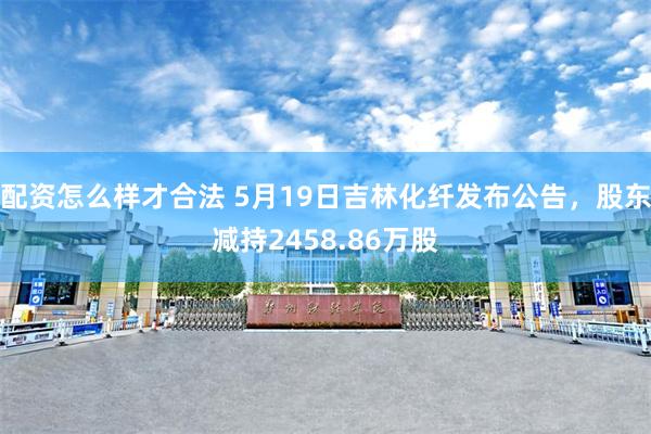 配资怎么样才合法 5月19日吉林化纤发布公告，股东减持2458.86万股