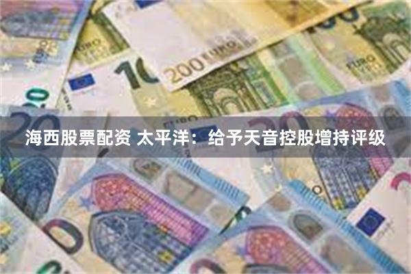 海西股票配资 太平洋：给予天音控股增持评级