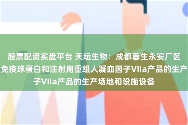股票配资实盘平台 天坛生物：成都蓉生永安厂区拥有皮下注射人免疫球蛋白和注射用重组人凝血因子Ⅶa产品的生产场地和设施设备