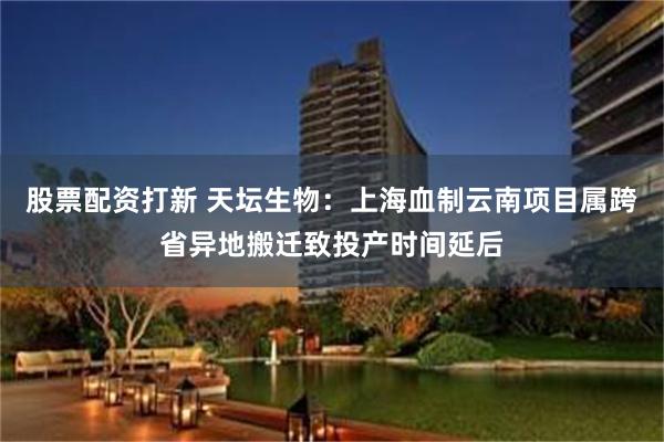 股票配资打新 天坛生物：上海血制云南项目属跨省异地搬迁致投产时间延后