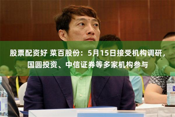 股票配资好 菜百股份：5月15日接受机构调研，国圆投资、中信证券等多家机构参与