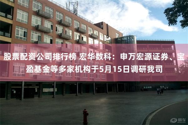 股票配资公司排行榜 宏华数科：申万宏源证券、宝盈基金等多家机构于5月15日调研我司