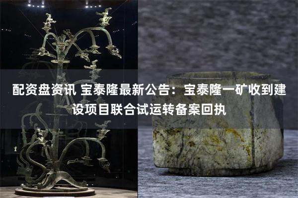 配资盘资讯 宝泰隆最新公告：宝泰隆一矿收到建设项目联合试运转备案回执
