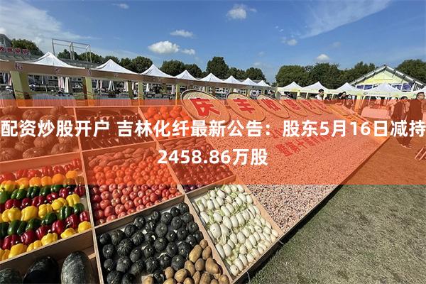 配资炒股开户 吉林化纤最新公告：股东5月16日减持2458.86万股