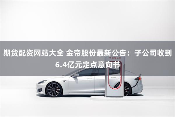 期货配资网站大全 金帝股份最新公告：子公司收到6.4亿元定点意向书