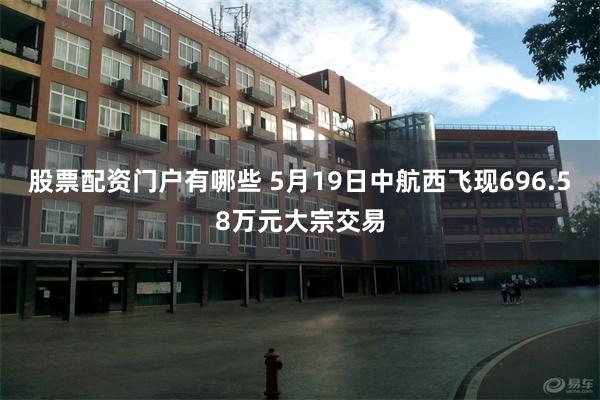 股票配资门户有哪些 5月19日中航西飞现696.58万元大宗交易