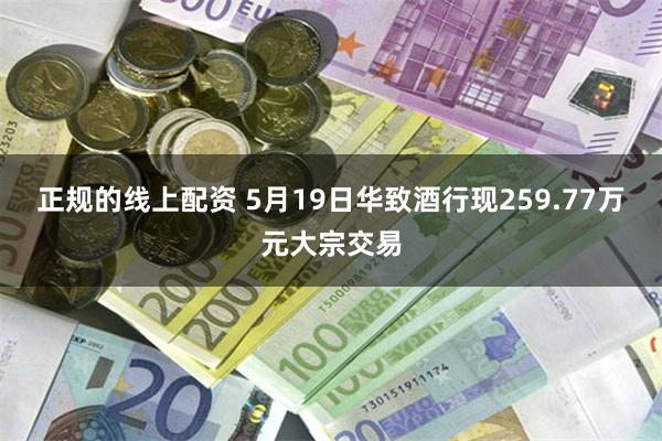 正规的线上配资 5月19日华致酒行现259.77万元大宗交易
