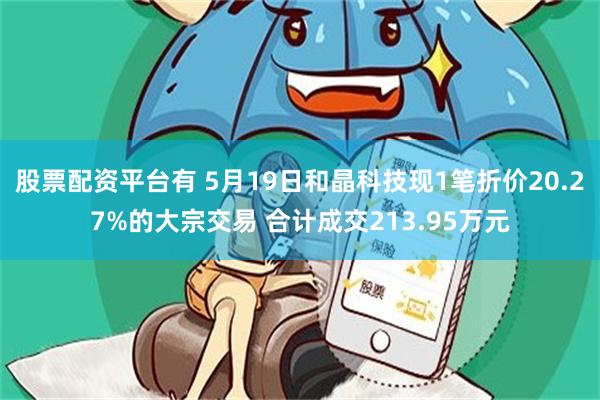 股票配资平台有 5月19日和晶科技现1笔折价20.27%的大宗交易 合计成交213.95万元