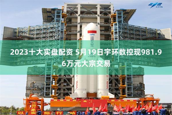 2023十大实盘配资 5月19日宇环数控现981.96万元大宗交易