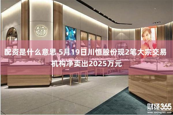 配资是什么意思 5月19日川恒股份现2笔大宗交易 机构净卖出2025万元