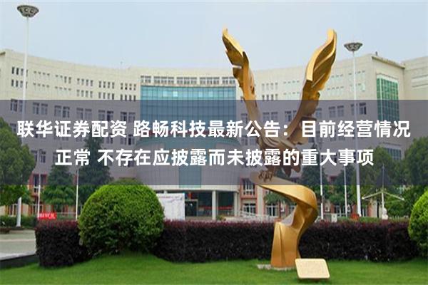 联华证券配资 路畅科技最新公告：目前经营情况正常 不存在应披露而未披露的重大事项