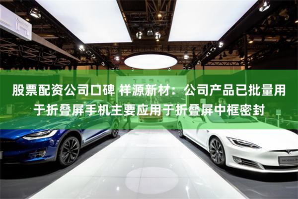 股票配资公司口碑 祥源新材：公司产品已批量用于折叠屏手机主要应用于折叠屏中框密封