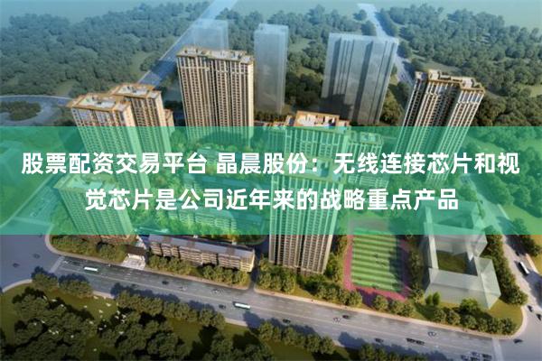 股票配资交易平台 晶晨股份：无线连接芯片和视觉芯片是公司近年来的战略重点产品