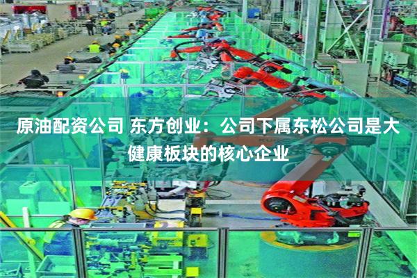 原油配资公司 东方创业：公司下属东松公司是大健康板块的核心企业