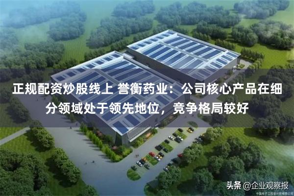 正规配资炒股线上 誉衡药业：公司核心产品在细分领域处于领先地位，竞争格局较好